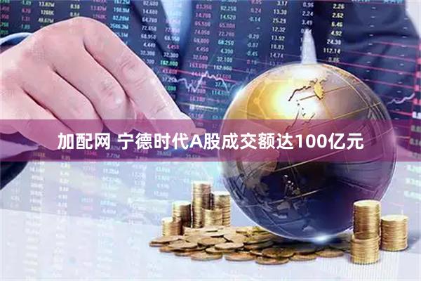 加配网 宁德时代A股成交额达100亿元