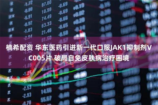 楠希配资 华东医药引进新一代口服JAK1抑制剂VC005片 破局自免皮肤病治疗困境