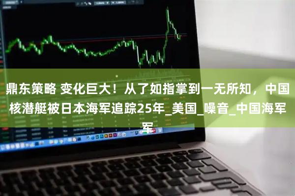 鼎东策略 变化巨大！从了如指掌到一无所知，中国核潜艇被日本海军追踪25年_美国_噪音_中国海军