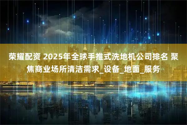 荣耀配资 2025年全球手推式洗地机公司排名 聚焦商业场所清洁需求_设备_地面_服务