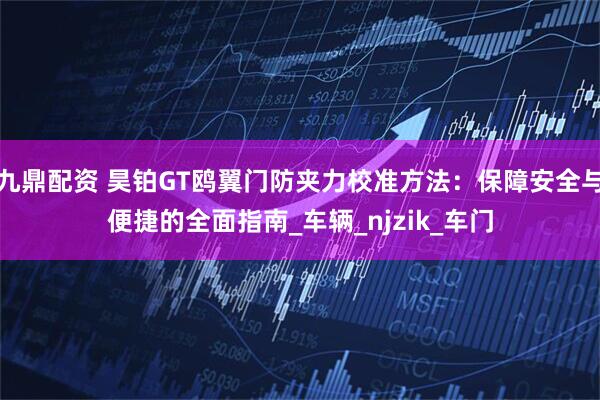 九鼎配资 昊铂GT鸥翼门防夹力校准方法：保障安全与便捷的全面指南_车辆_njzik_车门