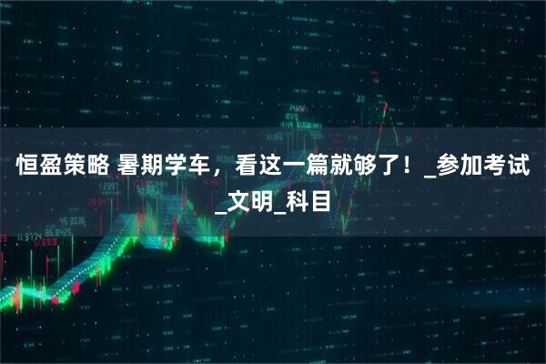 恒盈策略 暑期学车,看这一篇就够了!_参加考试_文明_科目