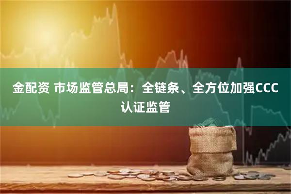 金配资 市场监管总局：全链条、全方位加强CCC认证监管
