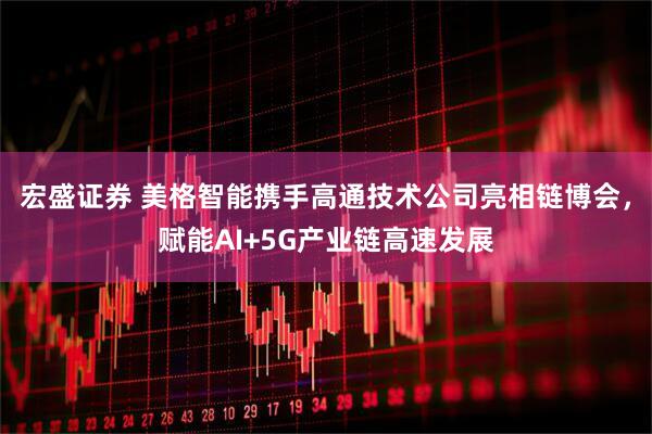 宏盛证券 美格智能携手高通技术公司亮相链博会，赋能AI+5G产业链高速发展