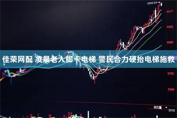 佳荣网配 凌晨老人脚卡电梯 警民合力硬抬电梯施救