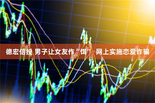 德宏信投 男子让女友作“饵” 网上实施恋爱诈骗