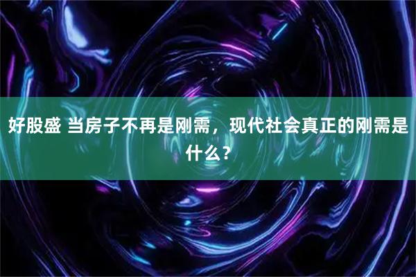 好股盛 当房子不再是刚需，现代社会真正的刚需是什么？