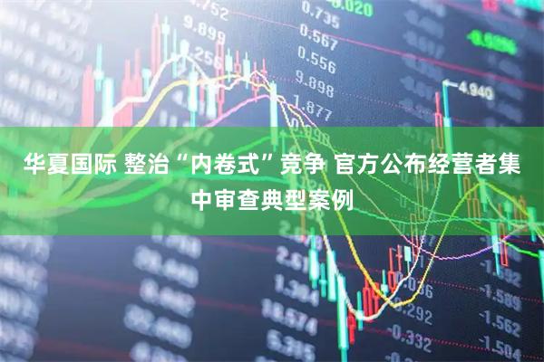 华夏国际 整治“内卷式”竞争 官方公布经营者集中审查典型案例