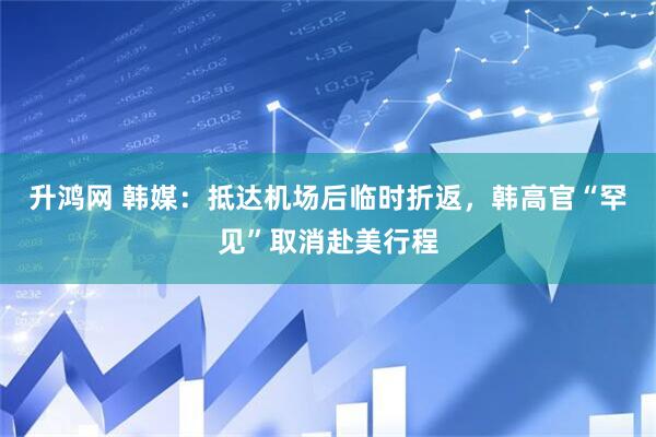 升鸿网 韩媒：抵达机场后临时折返，韩高官“罕见”取消赴美行程