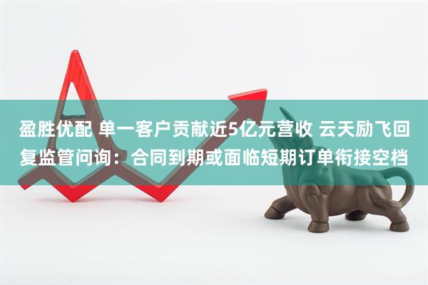 盈胜优配 单一客户贡献近5亿元营收 云天励飞回复监管问询：合同到期或面临短期订单衔接空档